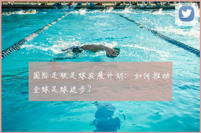 国际足联足球发展计划:如何推动全球足球进步?
