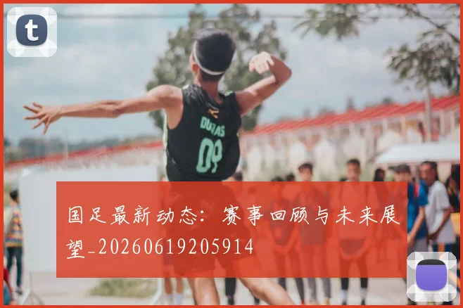 国足最新动态:赛事回顾与未来展望_20260619205914