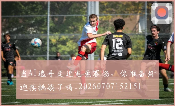 当AI选手走进电竞赛场，你准备好迎接挑战了吗_20260707152151