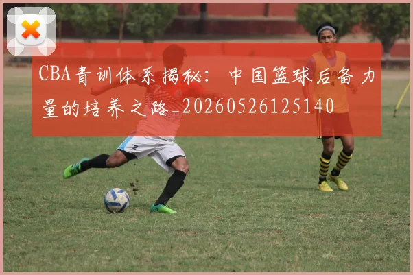 CBA青训体系揭秘：中国篮球后备力量的培养之路_20260526125140