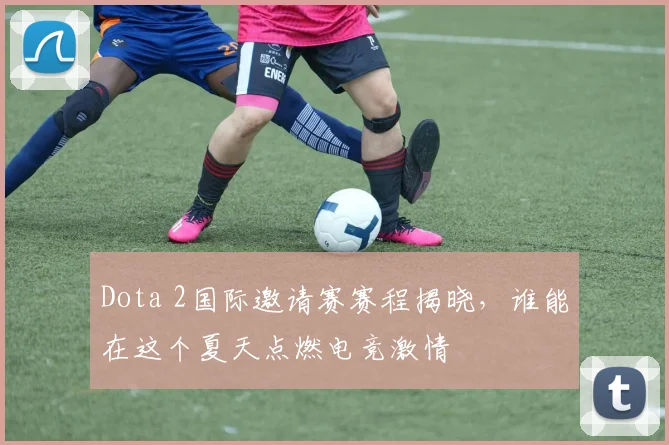 Dota 2国际邀请赛赛程揭晓,谁能在这个夏天点燃电竞激情
