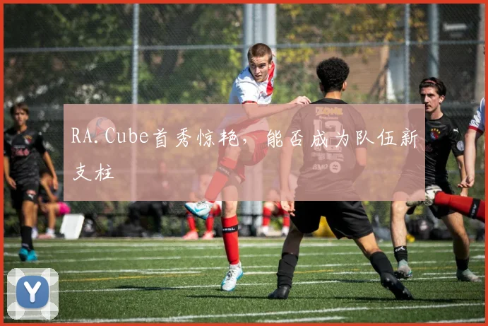RA.Cube首秀惊艳,能否成为队伍新支柱