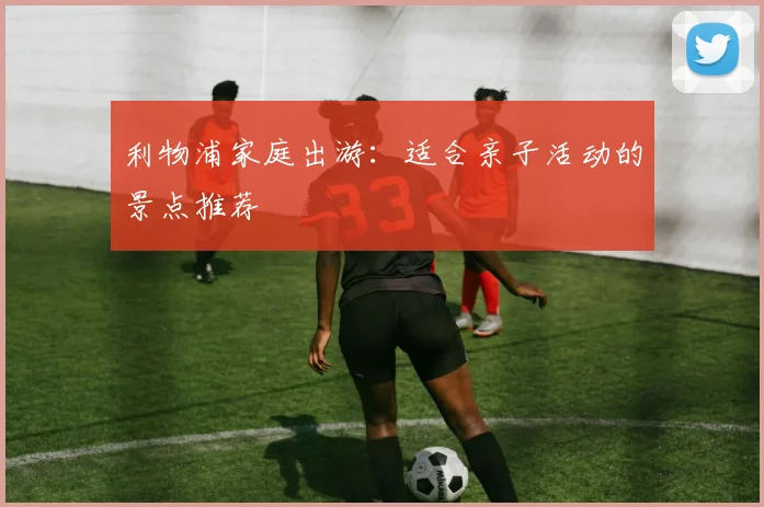 利物浦家庭出游:适合亲子活动的景点推荐