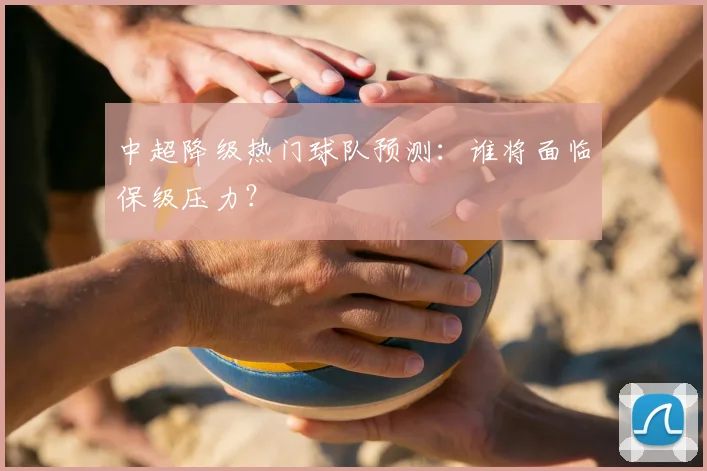 中超降级热门球队预测：谁将面临保级压力？
