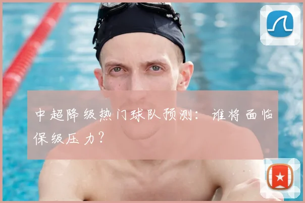 中超降级热门球队预测:谁将面临保级压力?