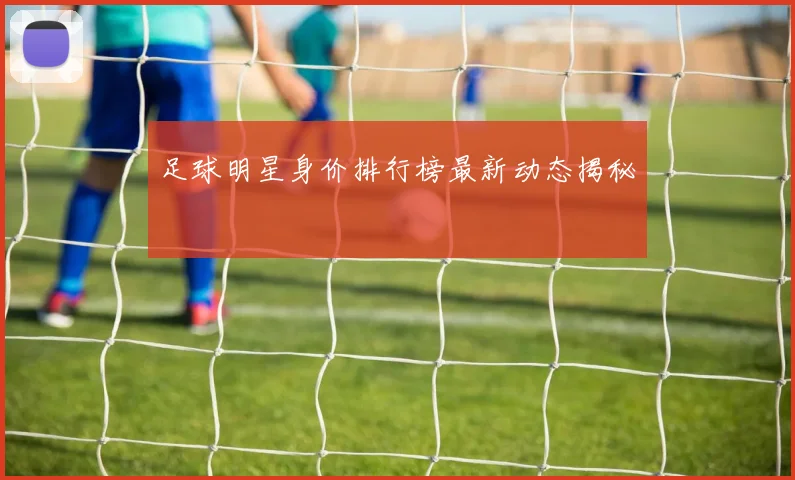 足球明星身价排行榜最新动态揭秘