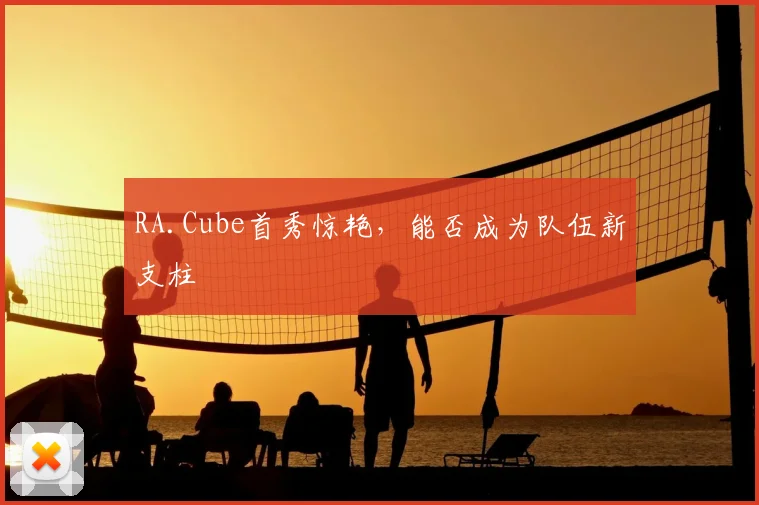 RA.Cube首秀惊艳,能否成为队伍新支柱