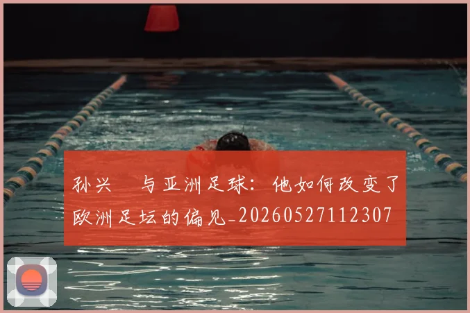 孙兴慜与亚洲足球:他如何改变了欧洲足坛的偏见_20260527112307