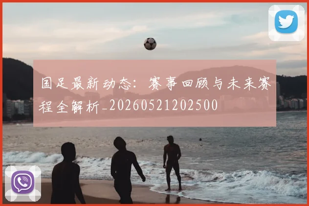 国足最新动态:赛事回顾与未来赛程全解析_20260521202500