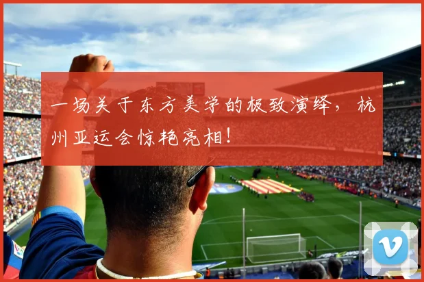 一场关于东方美学的极致演绎,杭州亚运会惊艳亮相!